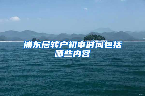 浦东居转户初审时间包括哪些内容