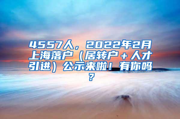 4557人，2022年2月上海落户（居转户＋人才引进）公示来啦！有你吗？