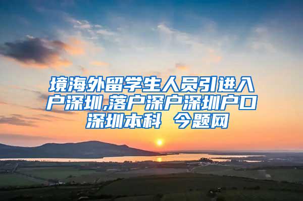 境海外留学生人员引进入户深圳,落户深户深圳户口 深圳本科 今题网