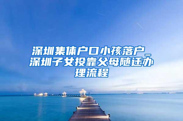 深圳集体户口小孩落户_深圳子女投靠父母随迁办理流程