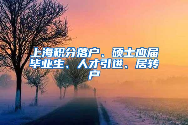 上海积分落户、硕士应届毕业生、人才引进、居转户