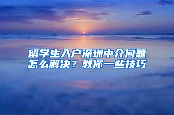 留学生入户深圳中介问题怎么解决？教你一些技巧