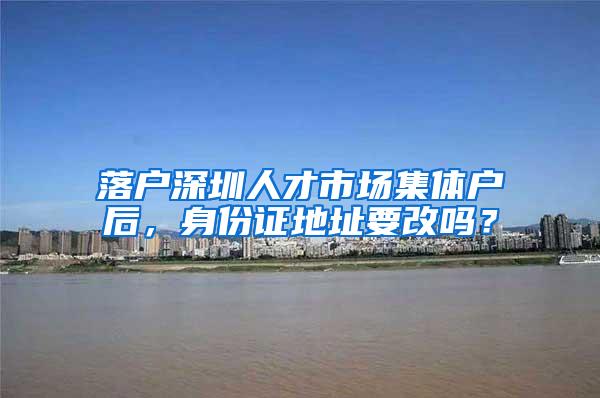 落户深圳人才市场集体户后，身份证地址要改吗？