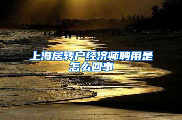 上海居转户经济师聘用是怎么回事