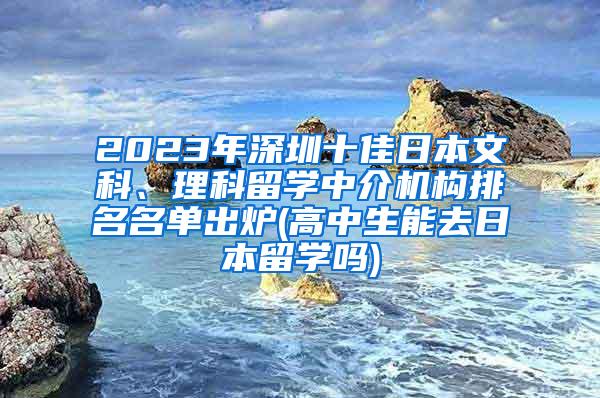 2023年深圳十佳日本文科、理科留学中介机构排名名单出炉(高中生能去日本留学吗)