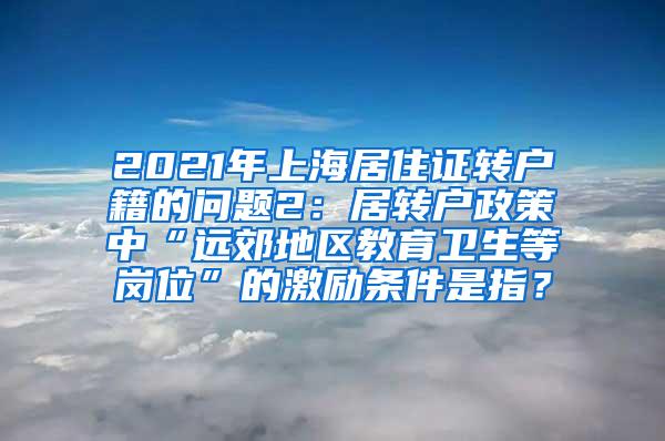 2021年上海居住证转户籍的问题2：居转户政策中“远郊地区教育卫生等岗位”的激励条件是指？