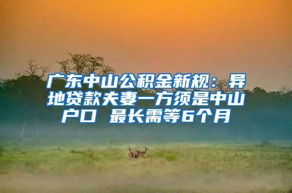 广东中山公积金新规：异地贷款夫妻一方须是中山户口 最长需等6个月