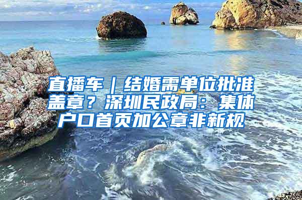 直播车｜结婚需单位批准盖章？深圳民政局：集体户口首页加公章非新规