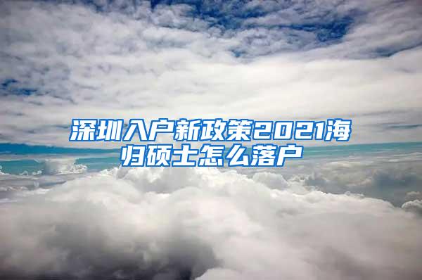 深圳入户新政策2021海归硕士怎么落户