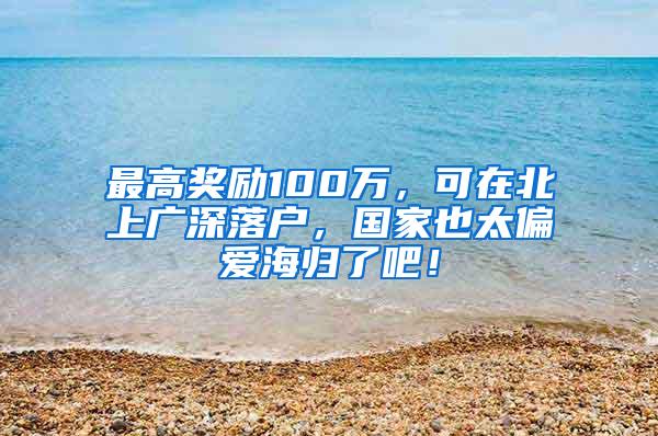 最高奖励100万，可在北上广深落户，国家也太偏爱海归了吧！