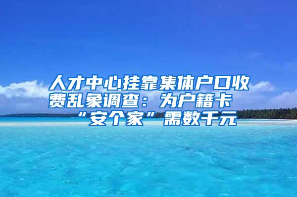 人才中心挂靠集体户口收费乱象调查：为户籍卡“安个家”需数千元