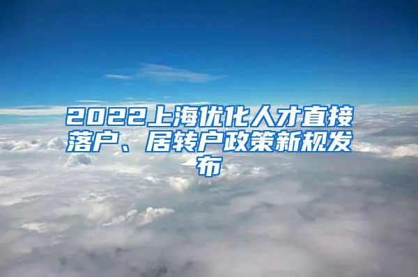 2022上海优化人才直接落户、居转户政策新规发布