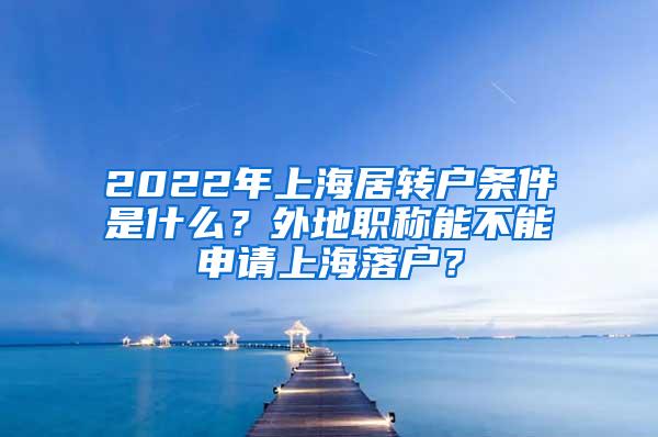 2022年上海居转户条件是什么？外地职称能不能申请上海落户？