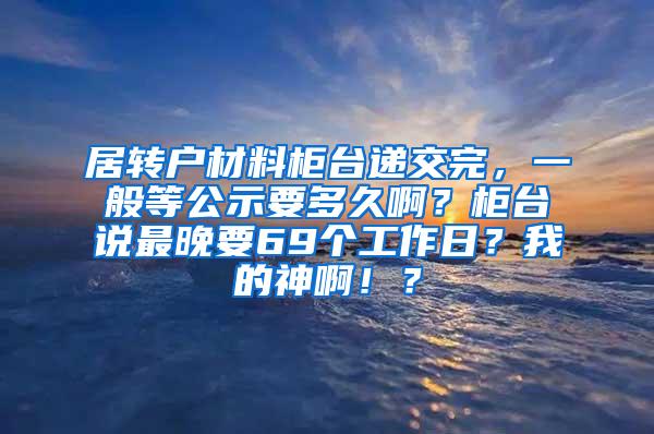 居转户材料柜台递交完，一般等公示要多久啊？柜台说最晚要69个工作日？我的神啊！？