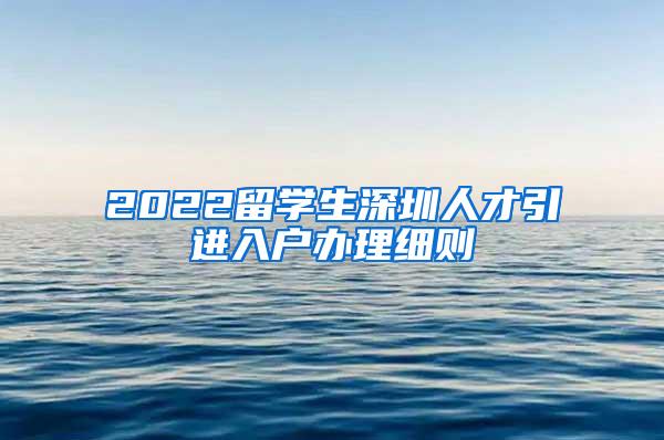 2022留学生深圳人才引进入户办理细则