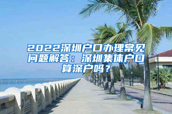 2022深圳户口办理常见问题解答：深圳集体户口算深户吗？