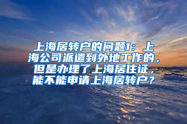 上海居转户的问题1：上海公司派遣到外地工作的，但是办理了上海居住证，能不能申请上海居转户？