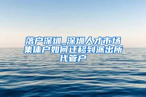 落户深圳_深圳人才市场集体户如何迁移到派出所代管户