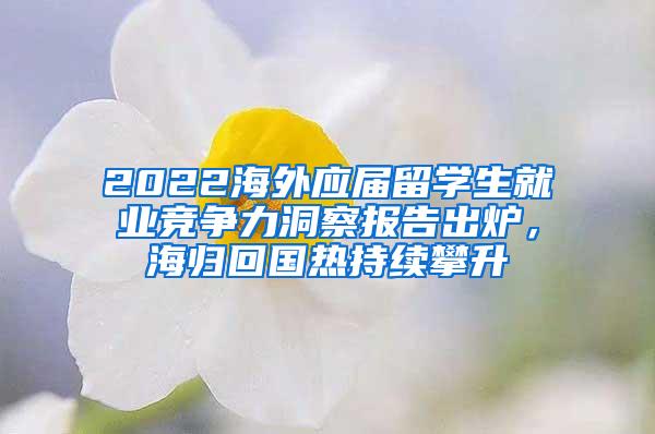 2022海外应届留学生就业竞争力洞察报告出炉，海归回国热持续攀升