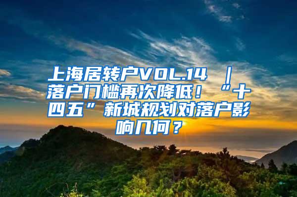 上海居转户VOL.14 ｜ 落户门槛再次降低！“十四五”新城规划对落户影响几何？