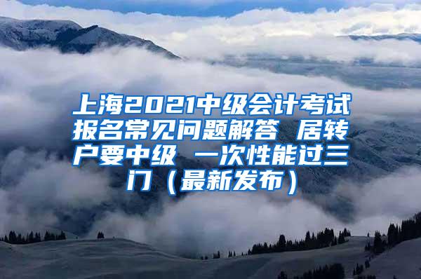 上海2021中级会计考试报名常见问题解答 居转户要中级 一次性能过三门（最新发布）