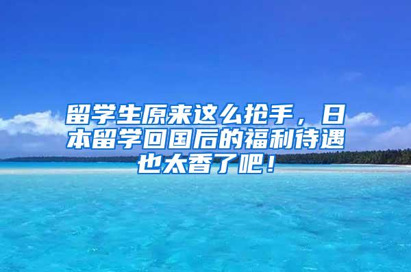 留学生原来这么抢手，日本留学回国后的福利待遇也太香了吧！