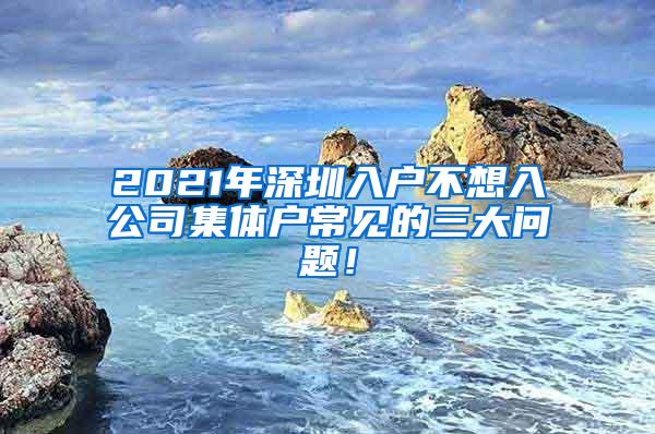 2021年深圳入户不想入公司集体户常见的三大问题！