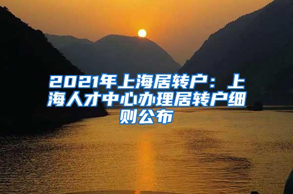 2021年上海居转户：上海人才中心办理居转户细则公布