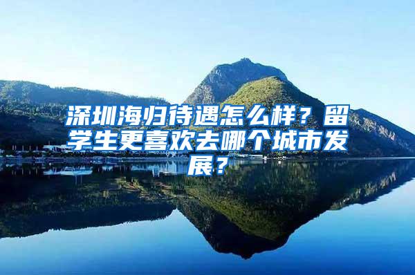 深圳海归待遇怎么样？留学生更喜欢去哪个城市发展？