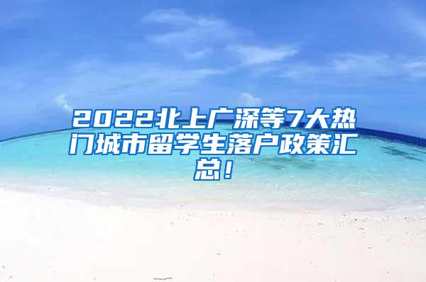 2022北上广深等7大热门城市留学生落户政策汇总！