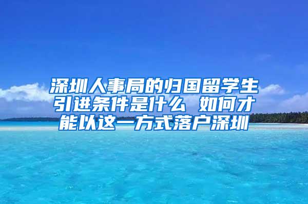 深圳人事局的归国留学生引进条件是什么 如何才能以这一方式落户深圳