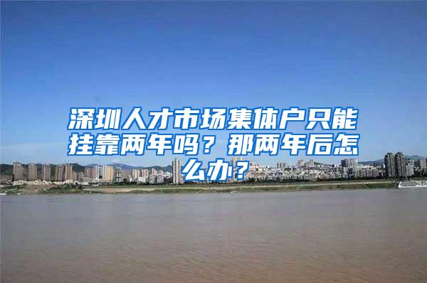 深圳人才市场集体户只能挂靠两年吗？那两年后怎么办？