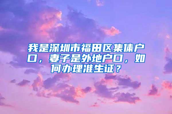 我是深圳市福田区集体户口，妻子是外地户口，如何办理准生证？