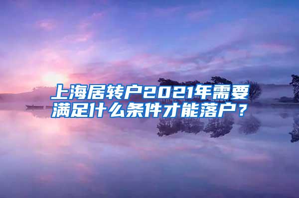 上海居转户2021年需要满足什么条件才能落户？