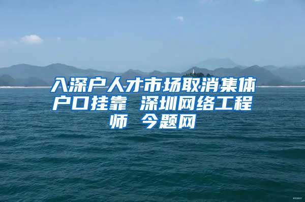 入深户人才市场取消集体户口挂靠 深圳网络工程师 今题网