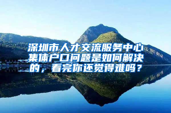 深圳市人才交流服务中心集体户口问题是如何解决的，看完你还觉得难吗？