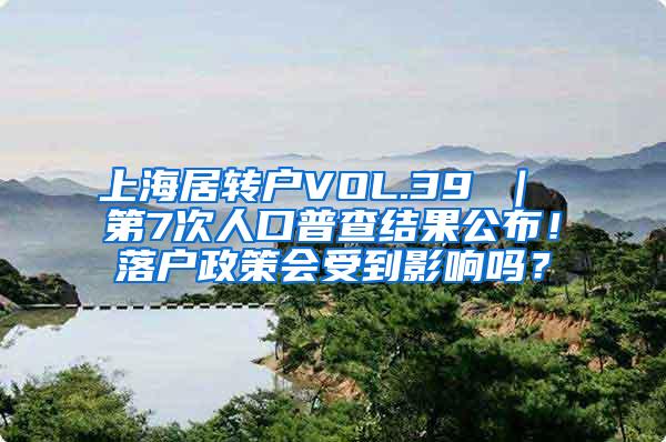 上海居转户VOL.39 ｜ 第7次人口普查结果公布！落户政策会受到影响吗？