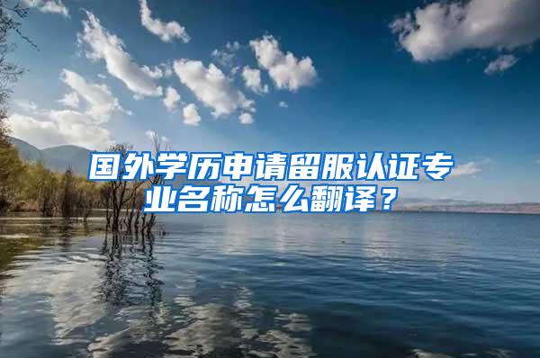 国外学历申请留服认证专业名称怎么翻译？