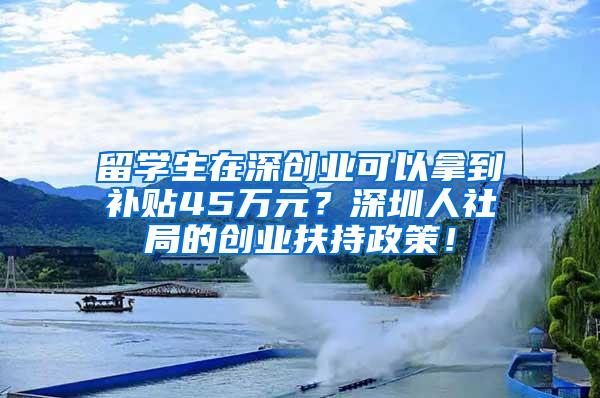 留学生在深创业可以拿到补贴45万元？深圳人社局的创业扶持政策！