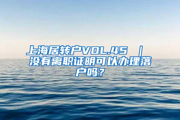 上海居转户VOL.45 ｜ 没有离职证明可以办理落户吗？