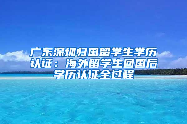 广东深圳归国留学生学历认证：海外留学生回国后学历认证全过程