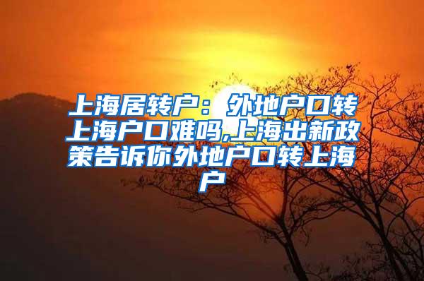 上海居转户：外地户口转上海户口难吗,上海出新政策告诉你外地户口转上海户