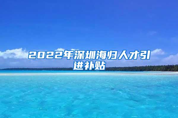 2022年深圳海归人才引进补贴