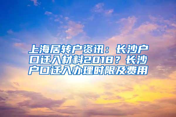 上海居转户资讯：长沙户口迁入材料2018？长沙户口迁入办理时限及费用