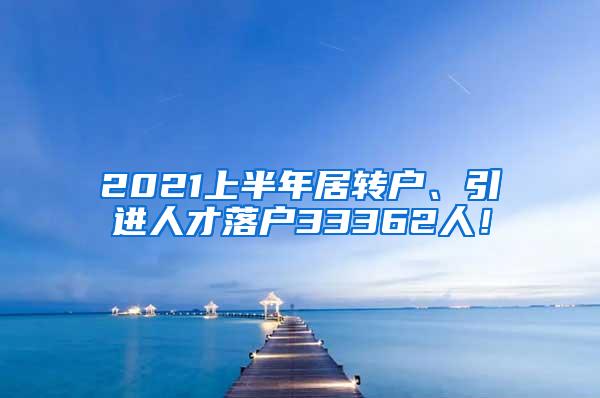 2021上半年居转户、引进人才落户33362人！