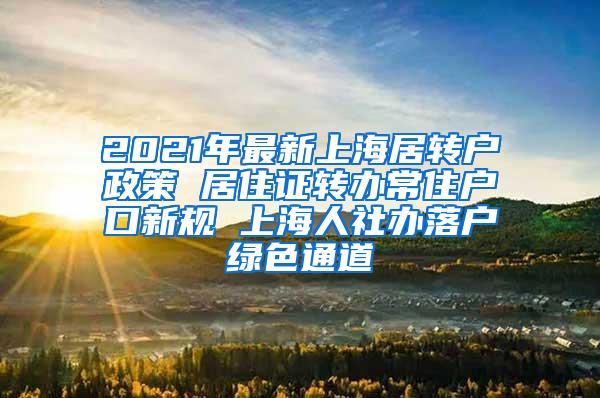 2021年最新上海居转户政策 居住证转办常住户口新规 上海人社办落户绿色通道