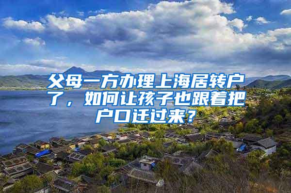 父母一方办理上海居转户了，如何让孩子也跟着把户口迁过来？