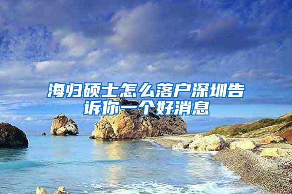 海归硕士怎么落户深圳告诉你一个好消息