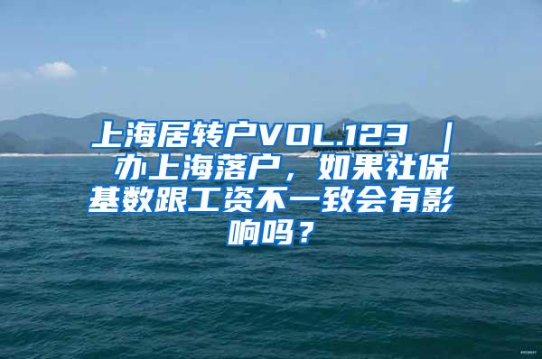 上海居转户VOL.123 ｜ 办上海落户，如果社保基数跟工资不一致会有影响吗？