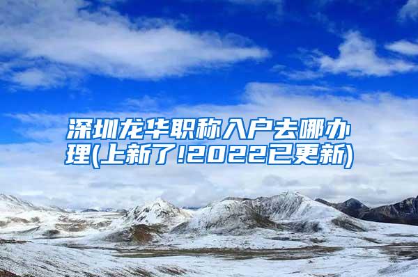 深圳龙华职称入户去哪办理(上新了!2022已更新)